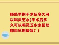 肺癌早期手术后多久可以喝灵芝水(手术后多久可以喝灵芝水来帮助肺癌早期康复？)