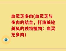 血灵芝多肉(血灵芝与多肉的结合，打造美轮美奂的独特植物：血灵芝多肉)