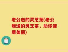 老公送的灵芝茶(老公赠送的灵芝茶，助你健康美丽)