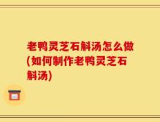 老鸭灵芝石斛汤怎么做(如何制作老鸭灵芝石斛汤)