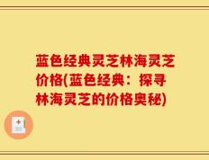 蓝色经典灵芝林海灵芝价格(蓝色经典：探寻林海灵芝的价格奥秘)
