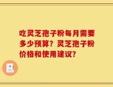 吃灵芝孢子粉每月需要多少预算？灵芝孢子粉价格和使用建议？