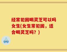 经常犯困喝灵芝可以吗女生(女生常犯困，适合喝灵芝吗？)