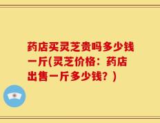药店买灵芝贵吗多少钱一斤(灵芝价格：药店出售一斤多少钱？)