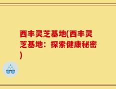 西丰灵芝基地(西丰灵芝基地：探索健康秘密)