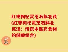 红枣枸杞灵芝石斛北芪(红枣枸杞灵芝石斛北芪汤：传统中医药食材的健康组合)