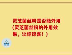 灵芝菌丝粉是否能外用(灵芝菌丝粉的外用效果，让你惊喜！)