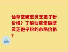 仙草堂破壁灵芝孢子粉价格？了解仙草堂破壁灵芝孢子粉的市场价格？