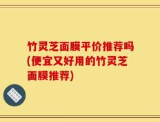竹灵芝面膜平价推荐吗(便宜又好用的竹灵芝面膜推荐)