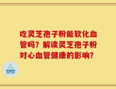吃灵芝孢子粉能软化血管吗？解读灵芝孢子粉对心血管健康的影响？