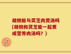 胡桃能与灵芝肉煲汤吗(胡桃和灵芝能一起煮成营养肉汤吗？)