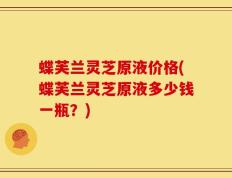 蝶芙兰灵芝原液价格(蝶芙兰灵芝原液多少钱一瓶？)