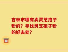吉林市哪有卖灵芝孢子粉的？寻找灵芝孢子粉的好去处？