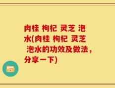 肉桂 枸杞 灵芝 泡水(肉桂 枸杞 灵芝 泡水的功效及做法，分享一下)