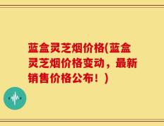 蓝盒灵芝烟价格(蓝盒灵芝烟价格变动，最新销售价格公布！)