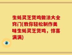 生蚝灵芝煲鸡做法大全窍门(教你轻松制作美味生蚝灵芝煲鸡，惊喜满满)