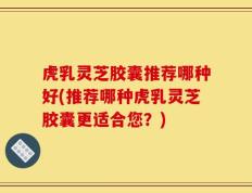 虎乳灵芝胶囊推荐哪种好(推荐哪种虎乳灵芝胶囊更适合您？)
