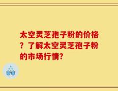 太空灵芝孢子粉的价格？了解太空灵芝孢子粉的市场行情？