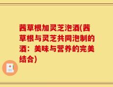 茜草根加灵芝泡酒(茜草根与灵芝共同泡制的酒：美味与营养的完美结合)