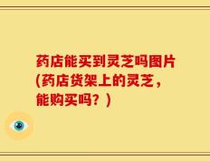 药店能买到灵芝吗图片(药店货架上的灵芝，能购买吗？)