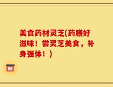 美食药材灵芝(药膳好滋味！尝灵芝美食，补身强体！)