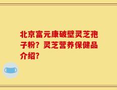 北京富元康破壁灵芝孢子粉？灵芝营养保健品介绍？