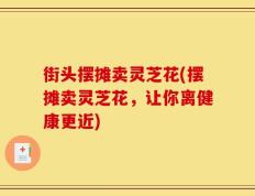 街头摆摊卖灵芝花(摆摊卖灵芝花，让你离健康更近)