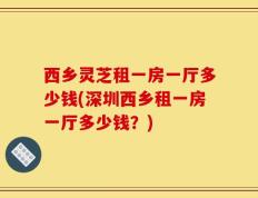 西乡灵芝租一房一厅多少钱(深圳西乡租一房一厅多少钱？)