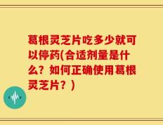 葛根灵芝片吃多少就可以停药(合适剂量是什么？如何正确使用葛根灵芝片？)