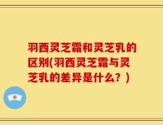 羽西灵芝霜和灵芝乳的区别(羽西灵芝霜与灵芝乳的差异是什么？)