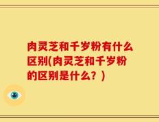 肉灵芝和千岁粉有什么区别(肉灵芝和千岁粉的区别是什么？)
