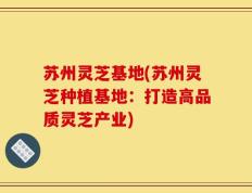 苏州灵芝基地(苏州灵芝种植基地：打造高品质灵芝产业)
