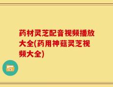 药材灵芝配音视频播放大全(药用神菇灵芝视频大全)