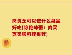 肉灵芝可以做什么菜品好吃(惊艳味蕾！肉灵芝美味料理推荐)
