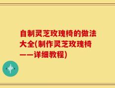 自制灵芝玫瑰椅的做法大全(制作灵芝玫瑰椅——详细教程)