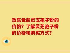敖东世航灵芝孢子粉的价格？了解灵芝孢子粉的价格和购买方式？