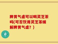 脾胃气虚可以喝灵芝茶吗(可否饮用灵芝茶缓解脾胃气虚？)