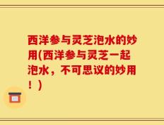西洋参与灵芝泡水的妙用(西洋参与灵芝一起泡水，不可思议的妙用！)