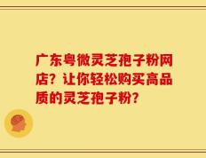 广东粤微灵芝孢子粉网店？让你轻松购买高品质的灵芝孢子粉？