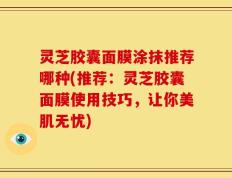 灵芝胶囊面膜涂抹推荐哪种(推荐：灵芝胶囊面膜使用技巧，让你美肌无忧)
