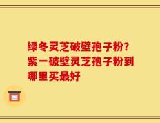 绿冬灵芝破壁孢子粉？紫一破壁灵芝孢子粉到哪里买最好