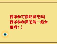 西洋参可搭配灵芝吗(西洋参和灵芝能一起食用吗？)
