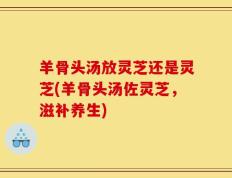羊骨头汤放灵芝还是灵芝(羊骨头汤佐灵芝，滋补养生)