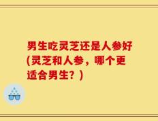 男生吃灵芝还是人参好(灵芝和人参，哪个更适合男生？)