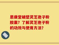 恩康堂破壁灵芝孢子粉胶囊？了解灵芝孢子粉的功效与使用方法？