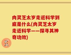 肉灵芝太岁走近科学到底是什么(肉灵芝太岁走近科学——探寻其神奇功效)