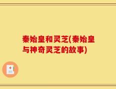 秦始皇和灵芝(秦始皇与神奇灵芝的故事)