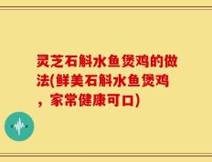 灵芝石斛水鱼煲鸡的做法(鲜美石斛水鱼煲鸡，家常健康可口)