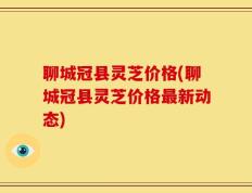 聊城冠县灵芝价格(聊城冠县灵芝价格最新动态)