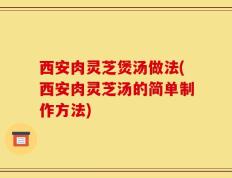 西安肉灵芝煲汤做法(西安肉灵芝汤的简单制作方法)